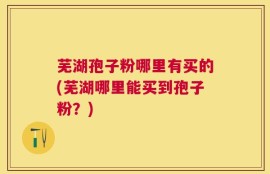 芜湖孢子粉哪里有买的(芜湖哪里能买到孢子粉？)