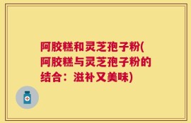 阿胶糕和灵芝孢子粉(阿胶糕与灵芝孢子粉的结合：滋补又美味)