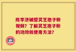陈李济破壁灵芝孢子粉视频？了解灵芝孢子粉的功效和使用方法？