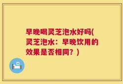 早晚喝灵芝泡水好吗(灵芝泡水：早晚饮用的效果是否相同？)