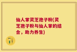 仙人掌灵芝孢子粉(灵芝孢子粉与仙人掌的结合，助力养生)