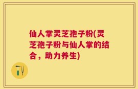仙人掌灵芝孢子粉(灵芝孢子粉与仙人掌的结合，助力养生)