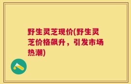 野生灵芝现价(野生灵芝价格飙升，引发市场热潮)