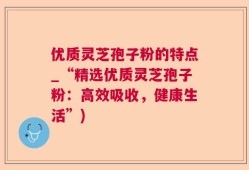 优质灵芝孢子粉的特点_“精选优质灵芝孢子粉：高效吸收，健康生活”)