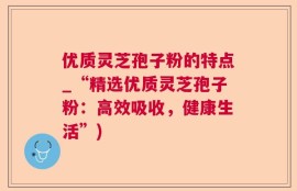 优质灵芝孢子粉的特点_“精选优质灵芝孢子粉：高效吸收，健康生活”)