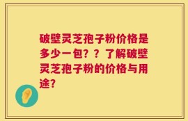 破壁灵芝孢子粉价格是多少一包？？了解破壁灵芝孢子粉的价格与用途？