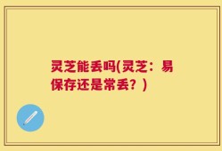 灵芝能丢吗(灵芝：易保存还是常丢？)