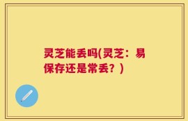灵芝能丢吗(灵芝：易保存还是常丢？)