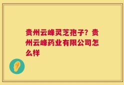 贵州云峰灵芝孢子？贵州云峰药业有限公司怎么样