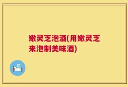 嫩灵芝泡酒(用嫩灵芝来泡制美味酒)