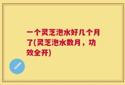 一个灵芝泡水好几个月了(灵芝泡水数月，功效全开)