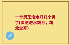 一个灵芝泡水好几个月了(灵芝泡水数月，功效全开)