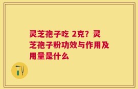 灵芝孢子吃 2克？灵芝孢子粉功效与作用及用量是什么