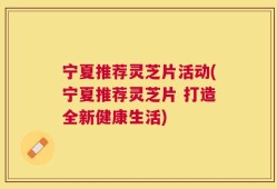 宁夏推荐灵芝片活动(宁夏推荐灵芝片 打造全新健康生活)