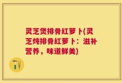 灵芝煲排骨红萝卜(灵芝炖排骨红萝卜：滋补营养，味道鲜美)