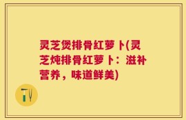 灵芝煲排骨红萝卜(灵芝炖排骨红萝卜：滋补营养，味道鲜美)
