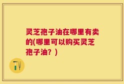 灵芝孢子油在哪里有卖的(哪里可以购买灵芝孢子油？)