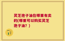 灵芝孢子油在哪里有卖的(哪里可以购买灵芝孢子油？)
