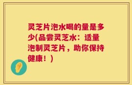灵芝片泡水喝的量是多少(品尝灵芝水：适量泡制灵芝片，助你保持健康！)