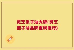 灵芝孢子油大牌(灵芝孢子油品牌重磅推荐)