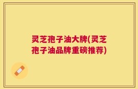 灵芝孢子油大牌(灵芝孢子油品牌重磅推荐)