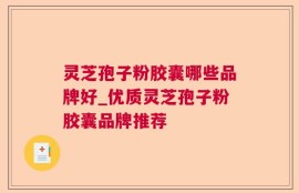 灵芝孢子粉胶囊哪些品牌好_优质灵芝孢子粉胶囊品牌推荐