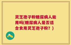 灵芝孢子粉糖尿病人能用吗(糖尿病人是否适合食用灵芝孢子粉？)