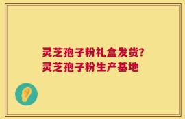 灵芝孢子粉礼盒发货？灵芝孢子粉生产基地