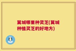 翼城哪里种灵芝(翼城种植灵芝的好地方)