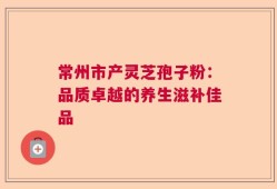 常州市产灵芝孢子粉：品质卓越的养生滋补佳品