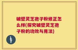 破壁灵芝孢子粉修正怎么样(探究破壁灵芝孢子粉的功效与用法)