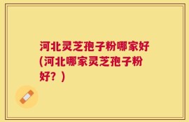 河北灵芝孢子粉哪家好(河北哪家灵芝孢子粉好？)