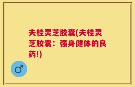 夫桂灵芝胶囊(夫桂灵芝胶囊：强身健体的良药!)