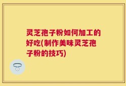 灵芝孢子粉如何加工的好吃(制作美味灵芝孢子粉的技巧)
