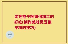 灵芝孢子粉如何加工的好吃(制作美味灵芝孢子粉的技巧)