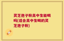 灵芝孢子粉高中生能喝吗(适合高中生喝的灵芝孢子粉)