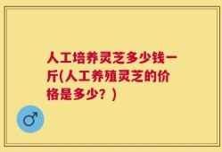 人工培养灵芝多少钱一斤(人工养殖灵芝的价格是多少？)