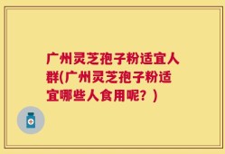 广州灵芝孢子粉适宜人群(广州灵芝孢子粉适宜哪些人食用呢？)