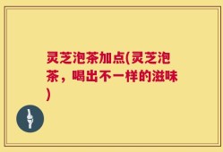 灵芝泡茶加点(灵芝泡茶，喝出不一样的滋味)