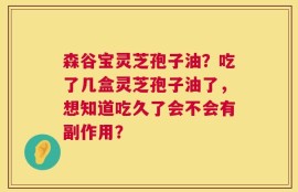 森谷宝灵芝孢子油？吃了几盒灵芝孢子油了，想知道吃久了会不会有副作用？