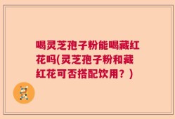 喝灵芝孢子粉能喝藏红花吗(灵芝孢子粉和藏红花可否搭配饮用？)