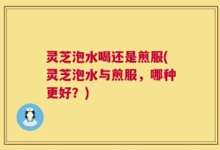 灵芝泡水喝还是煎服(灵芝泡水与煎服，哪种更好？)