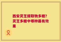 西安灵芝提取物多糖？灵芝多糖中哪种最有效果