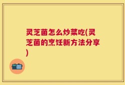 灵芝菌怎么炒菜吃(灵芝菌的烹饪新方法分享)