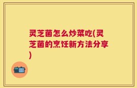 灵芝菌怎么炒菜吃(灵芝菌的烹饪新方法分享)