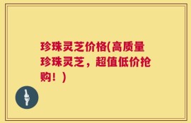 珍珠灵芝价格(高质量珍珠灵芝，超值低价抢购！)