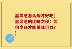 黑灵芝怎么烧才好吃(黑灵芝的佳味之秘：如何烹饪才能美味可口？)