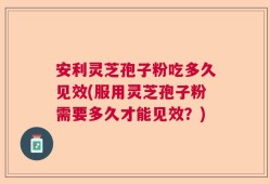 安利灵芝孢子粉吃多久见效(服用灵芝孢子粉需要多久才能见效？)