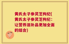 黄氏太子参灵芝枸杞(黄氏太子参灵芝枸杞：让营养滋补品更加全面的组合)