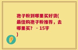 孢子粉到哪里买好货(最佳购孢子粉推荐，去哪里买？ - 15字)